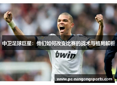 中卫足球巨星：他们如何改变比赛的战术与格局解析