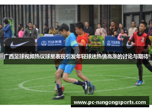 广西足球视频热议球星表现引发年轻球迷热情高涨的讨论与期待