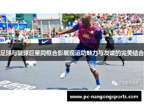 足球与篮球巨星同框合影展现运动魅力与友谊的完美结合