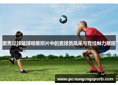 聚焦足球篮球明星照片中的男球员风采与竞技魅力展现