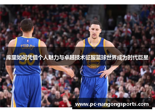 库里如何凭借个人魅力与卓越技术征服篮球世界成为时代巨星